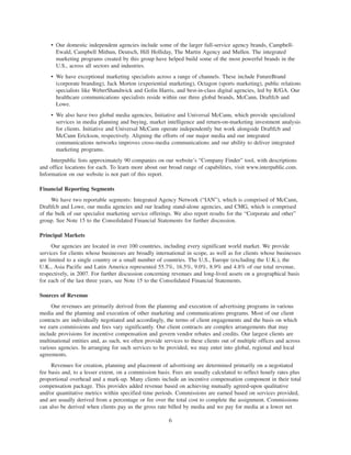 • Our domestic independent agencies include some of the larger full-service agency brands, Campbell-
       Ewald, Campbell Mithun, Deutsch, Hill Holliday, The Martin Agency and Mullen. The integrated
       marketing programs created by this group have helped build some of the most powerful brands in the
       U.S., across all sectors and industries.
     • We have exceptional marketing specialists across a range of channels. These include FutureBrand
       (corporate branding), Jack Morton (experiential marketing), Octagon (sports marketing), public relations
       specialists like WeberShandwick and Golin Harris, and best-in-class digital agencies, led by R/GA. Our
       healthcare communications specialists reside within our three global brands, McCann, Draftfcb and
       Lowe.
     • We also have two global media agencies, Initiative and Universal McCann, which provide specialized
       services in media planning and buying, market intelligence and return-on-marketing investment analysis
       for clients. Initiative and Universal McCann operate independently but work alongside Draftfcb and
       McCann Erickson, respectively. Aligning the efforts of our major media and our integrated
       communications networks improves cross-media communications and our ability to deliver integrated
       marketing programs.
     Interpublic lists approximately 90 companies on our website’s “Company Finder” tool, with descriptions
and office locations for each. To learn more about our broad range of capabilities, visit www.interpublic.com.
Information on our website is not part of this report.

Financial Reporting Segments
     We have two reportable segments: Integrated Agency Network (“IAN”), which is comprised of McCann,
Draftfcb and Lowe, our media agencies and our leading stand-alone agencies, and CMG, which is comprised
of the bulk of our specialist marketing service offerings. We also report results for the “Corporate and other”
group. See Note 15 to the Consolidated Financial Statements for further discussion.

Principal Markets
      Our agencies are located in over 100 countries, including every significant world market. We provide
services for clients whose businesses are broadly international in scope, as well as for clients whose businesses
are limited to a single country or a small number of countries. The U.S., Europe (excluding the U.K.), the
U.K., Asia Pacific and Latin America represented 55.7%, 16.5%, 9.0%, 8.9% and 4.8% of our total revenue,
respectively, in 2007. For further discussion concerning revenues and long-lived assets on a geographical basis
for each of the last three years, see Note 15 to the Consolidated Financial Statements.

Sources of Revenue
     Our revenues are primarily derived from the planning and execution of advertising programs in various
media and the planning and execution of other marketing and communications programs. Most of our client
contracts are individually negotiated and accordingly, the terms of client engagements and the basis on which
we earn commissions and fees vary significantly. Our client contracts are complex arrangements that may
include provisions for incentive compensation and govern vendor rebates and credits. Our largest clients are
multinational entities and, as such, we often provide services to these clients out of multiple offices and across
various agencies. In arranging for such services to be provided, we may enter into global, regional and local
agreements.
     Revenues for creation, planning and placement of advertising are determined primarily on a negotiated
fee basis and, to a lesser extent, on a commission basis. Fees are usually calculated to reflect hourly rates plus
proportional overhead and a mark-up. Many clients include an incentive compensation component in their total
compensation package. This provides added revenue based on achieving mutually agreed-upon qualitative
and/or quantitative metrics within specified time periods. Commissions are earned based on services provided,
and are usually derived from a percentage or fee over the total cost to complete the assignment. Commissions
can also be derived when clients pay us the gross rate billed by media and we pay for media at a lower net

                                                        6
 