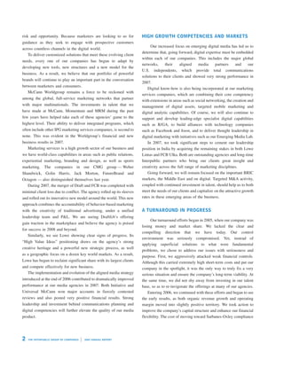 HIGH GROWTH COMPETENCIES AND MARKETS
risk and opportunity. Because marketers are looking to us for
guidance as they seek to engage with prospective customers
                                                                                              Our increased focus on emerging digital media has led us to
across countless channels in the digital world.
                                                                                        determine that, going forward, digital expertise must be embedded
    To deliver customized solutions that meet these evolving client
                                                                                        within each of our companies. This includes the major global
needs, every one of our companies has begun to adapt by
                                                                                        networks,     their    aligned      media    partners      and    our
developing new tools, new structures and a new model for the
                                                                                        U.S. independents, which provide total communications
business. As a result, we believe that our portfolio of powerful
                                                                                        solutions to their clients and showed very strong performance in
brands will continue to play an important part in the conversation
                                                                                        2007.
between marketers and consumers.
                                                                                            Digital know-how is also being incorporated at our marketing
   McCann Worldgroup remains a force to be reckoned with
                                                                                        services companies, which are combining their core competency
among the global, full-service marketing networks that partner
                                                                                        with extensions in areas such as social networking, the creation and
with major multinationals. The investments in talent that we                            management of digital assets, targeted mobile marketing and
have made at McCann, Momentum and MRM during the past                                   digital analytic capabilities. Of course, we will also continue to
few years have helped take each of these agencies’ game to the                          support and develop leading-edge specialist digital capabilities
highest level. Their ability to deliver integrated programs, which                      such as R/GA, to build alliances with technology companies
often include other IPG marketing services companies, is second to                      such as Facebook and Joost, and to deliver thought leadership in
none. This was evident in the Worldgroup’s financial and new                            digital marketing with initiatives such as our Emerging Media Lab.
business results in 2007.                                                                   In 2007, we took significant steps to cement our leadership
   Marketing services is a high growth sector of our business and                       position in India by acquiring the remaining stakes in both Lowe
we have world-class capabilities in areas such as public relations,                     Lintas and FCB Ulka. Both are outstanding agencies and long-time
experiential marketing, branding and design, as well as sports                          Interpublic partners who bring our clients great insight and
                                                                                        creativity across the full range of marketing disciplines.
marketing. The companies in our CMG group — Weber
                                                                                            Going forward, we will remain focused on the important BRIC
Shandwick, Golin Harris, Jack Morton, FutureBrand and
                                                                                        markets, the Middle East and on digital. Targeted M&A activity,
Octagon — also distinguished themselves last year.
                                                                                        coupled with continued investment in talent, should help us to both
   During 2007, the merger of Draft and FCB was completed with
                                                                                        meet the needs of our clients and capitalize on the attractive growth
minimal client loss due to conflict. The agency rolled up its sleeves
                                                                                        rates in these emerging areas of the business.
and rolled out its innovative new model around the world. This new
approach combines the accountability of behavior-based marketing
                                                                                        A TURNAROUND IN PROGRESS
with the creativity of traditional advertising, under a unified
leadership team and P&L. We are seeing Draftfcb’s offering
                                                                                             Our turnaround efforts began in 2005, when our company was
gain traction in the marketplace and believe the agency is poised
                                                                                        losing money and market share. We lacked the clear and
for success in 2008 and beyond.
                                                                                        compelling direction that we have today. Our control
    Similarly, we see Lowe showing clear signs of progress. Its
                                                                                        environment was seriously compromised. Yet, instead of
“High Value Ideas” positioning draws on the agency’s strong
                                                                                        applying superficial solutions to what were fundamental
creative heritage and a powerful new strategic process, as well
                                                                                        problems, we chose to address our issues with seriousness and
as a geographic focus on a dozen key world markets. As a result,
                                                                                        purpose. First, we aggressively attacked weak financial controls.
Lowe has begun to reclaim significant share with its largest clients                    Although this carried extremely high short-term costs and put our
and compete effectively for new business.                                               company in the spotlight, it was the only way to truly fix a very
   The implementation and evolution of the aligned media strategy                       serious situation and ensure the company’s long-term viability. At
introduced at the end of 2006 contributed to dramatically improved                      the same time, we did not shy away from investing in our talent
performance at our media agencies in 2007. Both Initiative and                          base, so as to re-invigorate the offerings at many of our agencies.
Universal McCann won major accounts in fiercely contested                                   Entering 2006, we continued with these efforts and began to see
reviews and also posted very positive financial results. Strong                         the early results, as both organic revenue growth and operating
leadership and investment behind communications planning and                            margin moved into slightly positive territory. We took action to
digital competencies will further elevate the quality of our media                      improve the company’s capital structure and enhance our financial
product.                                                                                flexibility. The cost of moving toward Sarbanes-Oxley compliance




2   T H E I N TE R P UB LI C G R O U P O F C OM PA N IE S   20 07 A N NUA L R EP O RT
 