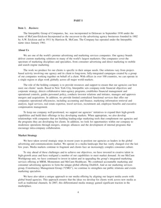 PART I

Item 1. Business

    The Interpublic Group of Companies, Inc. was incorporated in Delaware in September 1930 under the
name of McCann-Erickson Incorporated as the successor to the advertising agency businesses founded in 1902
by A.W. Erickson and in 1911 by Harrison K. McCann. The Company has operated under the Interpublic
name since January 1961.

About Us

     We are one of the world’s premier advertising and marketing services companies. Our agency brands
deliver custom marketing solutions to many of the world’s largest marketers. Our companies cover the
spectrum of marketing disciplines and specialties, from consumer advertising and direct marketing to mobile
and search engine marketing.

     The work we produce for our clients is specific to their unique needs. Our solutions vary from project-
based activity involving one agency and its client to long-term, fully-integrated campaigns created by a group
of our companies working together on behalf of a client. With offices in over 100 countries, we can operate in
a single region or align work globally across all major world markets.

     The role of the holding company is to provide resources and support to ensure that our agencies can best
meet our clients’ needs. Based in New York City, Interpublic sets company-wide financial objectives and
corporate strategy, directs collaborative inter-agency programs, establishes financial management and
operational controls, guides personnel policy, conducts investor relations and initiates, manages and approves
mergers and acquisitions. In addition, we provide limited centralized functional services that offer our
companies operational efficiencies, including accounting and finance, marketing information retrieval and
analysis, legal services, real estate expertise, travel services, recruitment aid, employee benefits and executive
compensation management.

      To keep our company well-positioned, we support our agencies’ initiatives to expand their high-growth
capabilities and build their offerings in key developing markets. When appropriate, we also develop
relationships with companies that are building leading-edge marketing tools that complement our agencies and
the programs they are developing for clients. In addition, we look for opportunities within our company to
modernize operations through mergers, strategic alliances and the development of internal programs that
encourage intra-company collaboration.

Market Strategy

    We have taken several strategic steps in recent years to position our agencies as leaders in the global
advertising and communications market. We operate in a media landscape that has vastly changed over the last
few years. Media markets continue to fragment and clients face an increasingly complex consumer culture.

     To stay ahead of these challenges and to achieve our objectives, we have invested in creative talent in
high-growth areas and have realigned a number of our capabilities to meet market demand. At our McCann
Worldgroup unit, we have continued to invest in talent and in upgrading the group’s integrated marketing
services offering at MRM, Momentum and McCann Healthcare. We combined accountable marketing and
consumer advertising agencies to form the unique global offering Draftfcb. And at our marketing services
group, Constituency Management Group (“CMG”), we continue to strengthen our public relations and events
marketing specialists.

     We have also taken a unique approach to our media offering by aligning our largest media assets with
global brand agencies. This approach ensures that the ideas we develop for clients work across new media as
well as traditional channels. In 2007, this differentiated media strategy gained significant traction in the
marketplace.

                                                        4
 