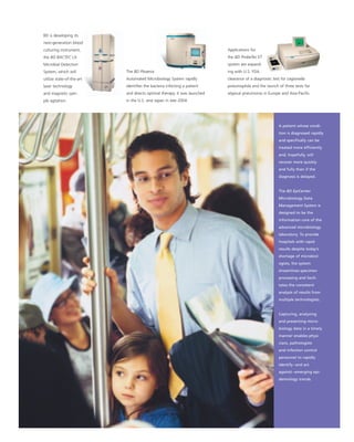 BD is developing its
next-generation blood
                                                                          Applications for
culturing instrument,
                                                                          the BD ProbeTec ET
the BD BACTEC LX
                                                                          system are expand-
Microbial Detection
                           The BD Phoenix                                 ing with U.S. FDA
System, which will
                           Automated Microbiology System rapidly          clearance of a diagnostic test for Legionella
utilize state-of-the-art
                           identiﬁes the bacteria infecting a patient     pneumophila and the launch of three tests for
laser technology
                           and directs optimal therapy. It was launched   atypical pneumonia in Europe and Asia-Paciﬁc.
and magnetic sam-
                           in the U.S. and Japan in late 2004.
ple agitation.




                                                                                                       A patient whose condi-
                                                                                                       tion is diagnosed rapidly
                                                                                                       and speciﬁcally can be
                                                                                                       treated more efﬁciently
                                                                                                       and, hopefully, will
                                                                                                       recover more quickly
                                                                                                       and fully than if the
                                                                                                       diagnosis is delayed.


                                                                                                       The BD EpiCenter
                                                                                                       Microbiology Data
                                                                                                       Management System is
                                                                                                       designed to be the
                                                                                                       information core of the
                                                                                                       advanced microbiology
                                                                                                       laboratory. To provide
                                                                                                       hospitals with rapid
                                                                                                       results despite today’s
                                                                                                       shortage of microbiol-
                                                                                                       ogists, the system
                                                                                                       streamlines specimen
                                                                                                       processing and facili-
                                                                                                       tates the consistent
                                                                                                       analysis of results from
                                                                                                       multiple technologists.


                                                                                                       Capturing, analyzing
                                                                                                       and presenting micro-
                                                                                                       biology data in a timely
                                                                                                       manner enables physi-
                                                                                                       cians, pathologists
                                                                                                       and infection control
                                                                                                       personnel to rapidly
                                                                                                       identify – and act
                                                                                                       against – emerging epi-
                                                                                                       demiology trends.
 