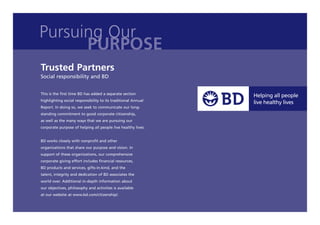 Pursuing Our
      PURPOSE
Trusted Partners
Social responsibility and BD


This is the ﬁrst time BD has added a separate section
highlighting social responsibility to its traditional Annual
Report. In doing so, we seek to communicate our long-
standing commitment to good corporate citizenship,
as well as the many ways that we are pursuing our
corporate purpose of helping all people live healthy lives.


BD works closely with nonproﬁt and other
organizations that share our purpose and vision. In
support of these organizations, our comprehensive
corporate giving effort includes ﬁnancial resources,
BD products and services, gifts-in-kind, and the
talent, integrity and dedication of BD associates the
world over. Additional in-depth information about
our objectives, philosophy and activities is available
at our website at www.bd.com/citizenship/.
 