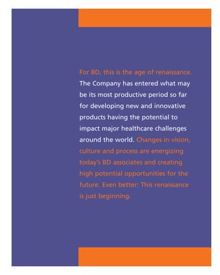 For BD, this is the age of renaissance.
The Company has entered what may
be its most productive period so far
for developing new and innovative
products having the potential to
impact major healthcare challenges
around the world. Changes in vision,
culture and process are energizing
today’s BD associates and creating
high potential opportunities for the
future. Even better: This renaissance
is just beginning.
 