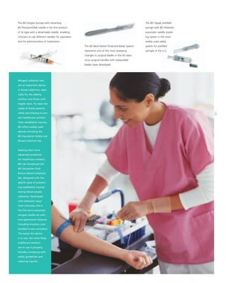 The BD Integra Syringe with retracting                                                            The BD Hypak preﬁlled
BD PrecisionGlide needle is the ﬁrst product                                                      syringe with BD Preventis
of its type with a detachable needle, enabling                                                    automatic needle shield-
clinicians to use different needles for aspiration                                                ing system is the most
and for administration of medication.                                                             widely used safety
                                                     The BD Bard-Parker Protected Blade System    system for preﬁlled
                                                     represents one of the most sweeping          syringes in the U.S.
                                                     changes in surgical blades in the 90 years
                                                     since surgical handles with replaceable
                                                     blades were developed.




Winged collection sets
are an important device
in blood collection, espe-
cially for the elderly,
children and those with
fragile veins. To meet the
needs of these patients
while also helping to pro-
tect healthcare workers
from needlestick injuries,
BD offers widely-used
devices including the
BD Vacutainer Safety-Lok
Blood Collection Set.


Seeking even more
advanced protection
for healthcare workers,
BD has introduced the
BD Vacutainer Push
Button Blood Collection
Set, designed with the
speciﬁc goal of prevent-
ing needlestick injuries
during blood sample
collection. Developed
with extensive input
from clinicians, this is
the ﬁrst semi-automatic
winged needle set with
next-generation features
including intuitive, one-
handed in-vein activation.
The easier the device
is to use, the more likely
healthcare workers
are to use it properly,
thereby complying with
safety guidelines and
reducing injuries.
 