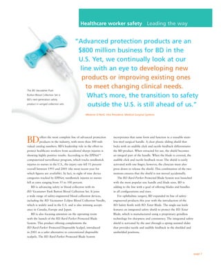 Healthcare worker safety Leading the way


                                        “Advanced protection products are an
                                         $800 million business for BD in the
                                         U.S. Yet, we continually look at our
                                          line with an eye to developing new
                                           products or improving existing ones
                                            to meet changing clinical needs.
The BD Vacutainer Push

                                             What’s more, the transition to safety
Button Blood Collection Set is
BD’s next-generation safety

                                             outside the U.S. is still ahead of us.”
product in winged collection sets.



                                                –Melanie O’Neill, Vice President, Medical Surgical Systems




BD         offers the most complete line of advanced protection         incorporates that same form and function in a reusable stain-
           products in the industry, with more than 300 indi-           less-steel surgical handle. A clear plastic sliding shield that
vidual catalog numbers. BD’s leadership role in the effort to           locks with an audible click and tactile feedback differentiates
protect healthcare workers from accidental sharps injuries is           the BD product. When retracted for use, the shield becomes
showing highly positive results. According to the EPINet                an integral part of the handle. When the blade is covered, the
                                                            TM


computerized surveillance program, which tracks needlestick             audible click and tactile feedback recur. The shield is easily
injuries to nurses in the U.S., the injury rate fell 51 percent         activated with one ﬁnger; however, the clinician must also
overall between 1993 and 2001 (the most recent year for                 press down to release the shield. This combination of the two
which ﬁgures are available). In fact, in eight of nine device           motions ensures that the shield is not moved accidentally.
categories tracked by EPINet, needlestick injuries to nurses               The BD Bard-Parker Protected Blade System was launched
fell at rates ranging from 55 to 100 percent.                           with the most popular size handle and blade sizes. BD is
   BD is advancing safety in blood collection with its                  adding to the line with a goal of offering blades and handles
BD Vacutainer Push Button Blood Collection Set. It joins                in all conﬁgurations and sizes.
a wide range of safety-engineered blood collection devices,                For ophthalmic surgery, BD expanded its line of safety-
including the BD Vacutainer Eclipse Blood Collection Needle,            engineered products this year with the introduction of the
which is widely used in the U.S. and is also winning accept-            BD Safety Knife with BD Xstar Blade. The single-use knife
ance in Canada, Europe and Japan.                                       features an integrated safety shield to protect the BD Xstar
   BD is also focusing attention on the operating room                  Blade, which is manufactured using a proprietary grindless
with the launch of the BD Bard-Parker Protected Blade                   technology for sharpness and consistency. The integrated safety
System. This product offering complements the                           shield is activated by the user through a spring-assisted slider
BD Bard-Parker Protected Disposable Scalpel, introduced                 that provides tactile and audible feedback in the shielded and
in 2001 as a safer alternative to conventional disposable               unshielded positions.
scalpels. The BD Bard-Parker Protected Blade System




                                                                                                                                           page 7
 