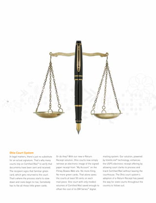 14




     Ohio Court System
                                                     Or do they? With our new e-Return               mailing system. Our solution, powered
     In legal matters, there’s just no substitute
                                                                                                     by IntelliLink® technology, enhances
                                                     Receipt solution, Ohio courts now simply
     for an actual signature. That’s why many
                                                     retrieve an electronic image of the signed      the USPS electronic receipt offering by
     courts rely on Certified Mail™ to verify that
                                                     paper receipt from “My Account” on the          allowing court clerks to process and
     documents have been sent and received.
                                                     Pitney Bowes Web site. No more filing.          track Certified Mail without leaving the
     The recipient signs that familiar green
                                                     No more green cards. That alone saves           courthouse. The Ohio court system’s
     card, which gets returned to the court.
                                                     the courts at least 50 cents on each            adoption of e-Return Receipt has paved
     That’s where the process starts to slow
                                                     mail piece. One court with only modest          the way for state courts throughout the
     down and costs begin to rise. Somebody
                                                     volumes of Certified Mail saved enough to       country to follow suit.
     has to file all those little green cards.
                                                                                 Series™
                                                     offset the cost of its DM             digital
 