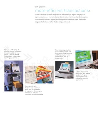 Can you see

                                               more efficient transactions?
                                               Our mailstream solutions help ensure the integrity of digital and physical
                                               communications — from creation and distribution to retrieval and integration.
                                               Customers rely on our digital processing capabilities to achieve the highest
                                               degree of effectiveness for the lowest possible cost.




Produce a wide range of                                                      Maximize your production
mailings — from statements                                                   mail inserting system with
to customized direct mail                                                    high-speed digital metering
pieces — with increased                                                      and the ability to process
reliability and tracking and                                                 mixed-weight mail on a
reporting capabilities.                                                      single meter.




                                                                                                           Achieve unparalleled
                                                                                                           productivity with flexible,
                                                                                                           reliable high-speed
                                                                                                           inserting for direct
                                                                                                           and transaction mail
                                                                                                           applications.



                               Communicate with
                               hard-to-reach customers
                               when they are most likely
                               to buy, during life-changing
                               events such as buying a
                               new home or registering a car.
 