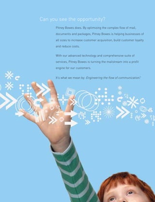 Can you see the opportunity?
      Pitney Bowes does. By optimizing the complex flow of mail,

      documents and packages, Pitney Bowes is helping businesses of

      all sizes to increase customer acquisition, build customer loyalty

      and reduce costs.


      With our advanced technology and comprehensive suite of

      services, Pitney Bowes is turning the mailstream into a profit

      engine for our customers.


      It’s what we mean by: Engineering the flow of communication.™
 