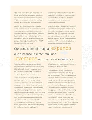 eBay users in Canada in early 2006. Less well           systematically with their customers and other
    known is the fact that we are a world leader in         stakeholders — and that the mailstream is an
    providing software for transportation logistics, a      essential part of a multichannel marketing
    $1 billion market that involves helping shippers        mix that drives world-class customer
    manage relationships with multiple carriers.            communication management.

    Another facet of remote commerce is easier              We acquired Group 1 Software for its advanced
    access to carrier services. Our carrier management      capabilities in leveraging the vast amounts of
    solutions are already available to consumers at         data needed to create personalized, targeted
    more than 2,000 office superstores and other retail     marketing. Our 2005 acquisition of Imagitas
    locations. We are now in beta testing of our new        also expands our presence in direct mail and
    postal kiosks, which will allow consumers to buy        leverages our mail services network. Imagitas
                                                      ®
    postage and ship packages through the USPS              specializes in life-event marketing, building
    without going to the post office.                       innovative public-private partnerships



                                                                 expands
    Our acquisition of Imagitas
    our presence in direct mail and
    leverages our mail services network
4


    Voting by mail represents yet another kind of           to help businesses reach potential customers
    remote commerce. We launched our       Relia-Vote™      when they are most likely to buy.
    Mail Balloting System to provide governments
                                                            Personalization is not just popular among
    the secure solution needed to accommodate
                                                            professional marketers, of course. Through a
    the growing popularity of voting by mail.
                                                            new partnership with Zazzle.com, we are giving
    Trends in direct mail marketing, which has              consumers the ability to create customized U.S.
    continued to grow as a percentage of total              postage products. Consumers can personalize
    advertising spending during the past 30 years,          ZazzleStamps™ with photographs they provide
    also play to our strengths. Direct marketers are        or with images from Zazzle’s own collection.
    moving toward more targeted, personalized and           Our research found a significant opportunity
    eye-catching campaigns to increase response             among people sending greeting cards, wedding
    rates. There is also the convergence of transactional   invitations, birth announcements and similar
    and marketing mail, as businesses recognize that        special event mail. We believe the market for
    their bills and statements represent a monthly          customized U.S. postage products will only
    appointment with their customers that has               continue to grow, now that federal legislation has
    tremendous cross-sell and up-sell potential.            been enacted that clears the way for the U.S. Postal
    Finally, organizations of all sizes are recognizing     Service to allow the use of approved commercial
    the need to communicate regularly and                   images on customized postage products.
 