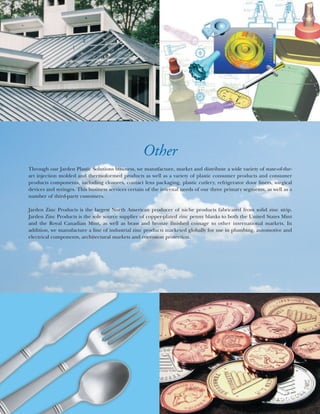 Other
Through our Jarden Plastic Solutions business, we manufacture, market and distribute a wide variety of state-of-the-
art injection molded and thermoformed products as well as a variety of plastic consumer products and consumer
products components, including closures, contact lens packaging, plastic cutlery, refrigerator door liners, surgical
devices and syringes. This business services certain of the internal needs of our three primary segments, as well as a
number of third-party customers.

Jarden Zinc Products is the largest North American producer of niche products fabricated from solid zinc strip.
Jarden Zinc Products is the sole source supplier of copper-plated zinc penny blanks to both the United States Mint
and the Royal Canadian Mint, as well as brass and bronze finished coinage to other international markets. In
addition, we manufacture a line of industrial zinc products marketed globally for use in plumbing, automotive and
electrical components, architectural markets and corrosion protection.
 