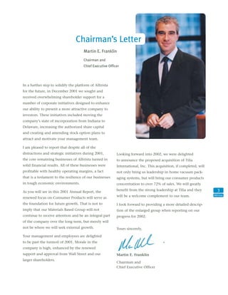 Chairman’s Letter
                                       Martin E. Franklin
                                       Chairman and
                                       Chief Executive Officer




In a further step to solidify the platform of Alltrista
for the future, in December 2001 we sought and
received overwhelming shareholder support for a
number of corporate initiatives designed to enhance
our ability to present a more attractive company to
investors. These initiatives included moving the
company’s state of incorporation from Indiana to
Delaware, increasing the authorized share capital
and creating and amending stock option plans to
attract and motivate your management team.

I am pleased to report that despite all of the
distractions and strategic initiatives during 2001,         Looking forward into 2002, we were delighted
the core remaining businesses of Alltrista turned in        to announce the proposed acquisition of Tilia
solid financial results. All of these businesses were       International, Inc. This acquisition, if completed, will
profitable with healthy operating margins, a fact           not only bring us leadership in home vacuum pack-
that is a testament to the resilience of our businesses     aging systems, but will bring our consumer products
in tough economic environments.                             concentration to over 72% of sales. We will greatly
                                                                                                                          3
                                                            benefit from the strong leadership at Tilia and they
As you will see in this 2001 Annual Report, the
                                                                                                                       Alltrista
                                                            will be a welcome complement to our team.
renewed focus on Consumer Products will serve as
the foundation for future growth. That is not to            I look forward to providing a more detailed descrip-
imply that our Materials Based Group will not               tion of the enlarged group when reporting on our
continue to receive attention and be an integral part       progress for 2002.
of the company over the long term, but merely will
not be where we will seek external growth.                  Yours sincerely,

Your management and employees are delighted
to be past the turmoil of 2001. Morale in the
company is high, enhanced by the renewed
support and approval from Wall Street and our               Martin E. Franklin
larger shareholders.
                                                            Chairman and
                                                            Chief Executive Officer
 