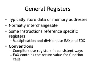 General Registers
• Typically store data or memory addresses
• Normally interchangeable
• Some instructions reference specific
registers
– Multiplication and division use EAX and EDX
• Conventions
– Compilers use registers in consistent ways
– EAX contains the return value for function
calls
 