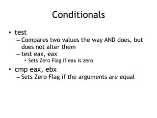 Conditionals
• test
– Compares two values the way AND does, but
does not alter them
– test eax, eax
• Sets Zero Flag if eax is zero
• cmp eax, ebx
– Sets Zero Flag if the arguments are equal
 