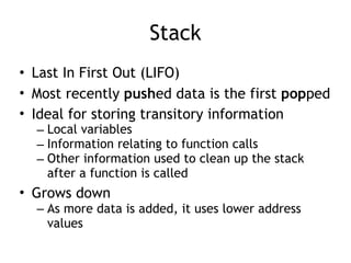 Stack
• Last In First Out (LIFO)
• Most recently pushed data is the first popped
• Ideal for storing transitory information
– Local variables
– Information relating to function calls
– Other information used to clean up the stack
after a function is called
• Grows down
– As more data is added, it uses lower address
values
 