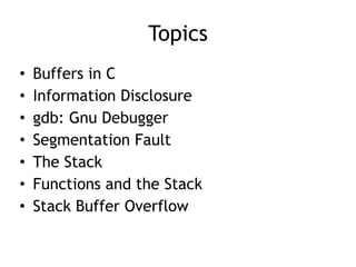 Topics
• Buffers in C


• Information Disclosure


• gdb: Gnu Debugger


• Segmentation Fault


• The Stack


• Functions and the Stack


• Stack Buffer Overflow
 