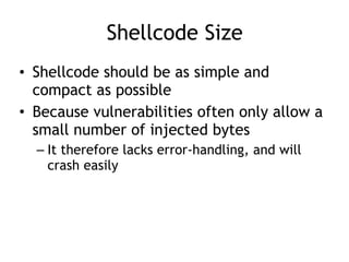 Shellcode Size
• Shellcode should be as simple and
compact as possible
• Because vulnerabilities often only allow a
small number of injected bytes
– It therefore lacks error-handling, and will
crash easily
 