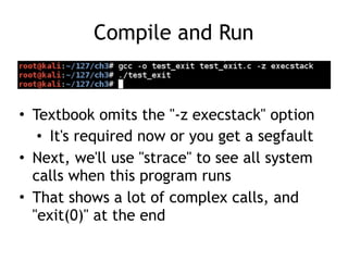 Compile and Run
• Textbook omits the "-z execstack" option
• It's required now or you get a segfault
• Next, we'll use "strace" to see all system
calls when this program runs
• That shows a lot of complex calls, and
"exit(0)" at the end
 