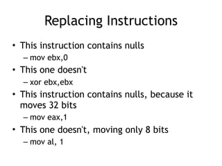 Replacing Instructions
• This instruction contains nulls
– mov ebx,0
• This one doesn't
– xor ebx,ebx
• This instruction contains nulls, because it
moves 32 bits
– mov eax,1
• This one doesn't, moving only 8 bits
– mov al, 1
 