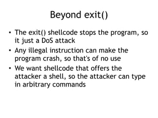 Beyond exit()
• The exit() shellcode stops the program, so
it just a DoS attack
• Any illegal instruction can make the
program crash, so that's of no use
• We want shellcode that offers the
attacker a shell, so the attacker can type
in arbitrary commands
 