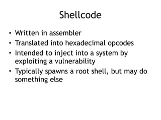 Shellcode
• Written in assembler
• Translated into hexadecimal opcodes
• Intended to inject into a system by
exploiting a vulnerability
• Typically spawns a root shell, but may do
something else
 