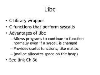 Libc
• C library wrapper
• C functions that perform syscalls
• Advantages of libc
– Allows programs to continue to function
normally even if a syscall is changed
– Provides useful functions, like malloc
– (malloc allocates space on the heap)
• See link Ch 3d
 