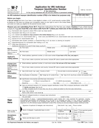 Form    W-7
(Rev. March 2009)
                                                          Application for IRS Individual
                                                         Taxpayer Identification Number                                                                  OMB No. 1545-0074
Department of the Treasury
                                                                         See instructions.
Internal Revenue Service                      For use by individuals who are not U.S. citizens or permanent residents.

An IRS individual taxpayer identification number (ITIN) is for federal tax purposes only.                                                    FOR IRS USE ONLY

Before you begin:
● Do not submit this form if you have, or are eligible to obtain, a U.S. social security number (SSN).
● Getting an ITIN does not change your immigration status or your right to work in the United States
and does not make you eligible for the earned income credit.

Reason you are submitting Form W-7. Read the instructions for the box you check. Caution: If you check box b,
c, d, e, f, or g, you must file a tax return with Form W-7 unless you meet one of the exceptions (see instructions).
 a        Nonresident alien required to obtain ITIN to claim tax treaty benefit
 b        Nonresident alien filing a U.S. tax return
 c        U.S. resident alien (based on days present in the United States) filing a U.S. tax return
 d        Dependent of U.S. citizen/resident alien                 Enter name and SSN/ITIN of U.S. citizen/resident alien (see instructions)
 e        Spouse of U.S. citizen/resident alien
 f        Nonresident alien student, professor, or researcher filing a U.S. tax return or claiming an exception
 g        Dependent/spouse of a nonresident alien holding a U.S. visa
 h        Other (see instructions)
          Additional information for a and f: Enter treaty country                                           and treaty article number
                        1a First name                               Middle name                                             Last name
Name
(see instructions)
                             1b First name                                         Middle name                                   Last name
Name at birth if
different
                             2   Street address, apartment number, or rural route number. If you have a P.O. box, see page 4.
Applicant’s
mailing address                  City or town, state or province, and country. Include ZIP code or postal code where appropriate.


Foreign (non                 3   Street address, apartment number, or rural route number. Do not use a P.O. box number.
U.S.) address
(if different from               City or town, state or province, and country. Include ZIP code or postal code where appropriate.
above)
(see instructions)
Birth                        4   Date of birth (month / day / year)   Country of birth                 City and state or province (optional)         5  Male
information                           /            /                                                                                                    Female
                             6a Country(ies) of citizenship           6b Foreign tax I.D. number (if any)     6c Type of U.S. visa (if any), number, and expiration date
Other
information
                             6d Identification document(s) submitted (see instructions)
                                     Passport               Driver’s license/State I.D.                 USCIS documentation                  Other
                                 Issued by:                 No.:                               Exp. date:          /       /      Entry date in U.S.            /    /
                             6e Have you previously received a U.S. temporary taxpayer identification number (TIN) or employer identification number (EIN)?
                                   No/Do not know. Skip line 6f.
                                   Yes. Complete line 6f. If more than one, list on a sheet and attach to this form (see instructions).
                             6f Enter: TIN or EIN                                                                                                                    and
                                Name under which it was issued
                             6g Name of college/university or company (see instructions)
                                City and state                                                              Length of stay
                             Under penalties of perjury, I (applicant/delegate/acceptance agent) declare that I have examined this application, including
Sign                         accompanying documentation and statements, and to the best of my knowledge and belief, it is true, correct, and complete. I
                             authorize the IRS to disclose to my acceptance agent returns or return information necessary to resolve matters regarding the
Here                         assignment of my IRS individual taxpayer identification number (ITIN), including any previously assigned taxpayer identifying number.

                                  Signature of applicant (if delegate, see instructions)               Date (month / day / year)      Phone number

                                                                                                               /       /              (       )

Keep a copy for                   Name of delegate, if applicable (type or print)                      Delegate’s relationship            Parent   Court-appointed guardian
your records.                                                                                          to applicant
                                                                                                                                          Power of Attorney
                                  Signature                                                            Date (month / day / year)      Phone (     )
Acceptance
                                                                                                               /       /              Fax    (    )
Agent’s                                                                                                                               EIN
                                  Name and title (type or print)                                       Name of company
Use ONLY                                                                                                                              Office Code

For Paperwork Reduction Act Notice, see page 5.                                             Cat. No. 10229L                                       Form    W-7   (Rev. 3-2009)
 