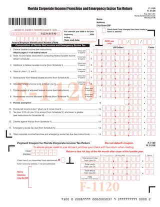 Florida Corporate Income/Franchise and Emergency Excise Tax Return                                                                                                       F-1120
                                                                                                                                                                                                    R. 01/09
                                                                                                                                                                                                Rule 12C-1.051
                                                                                                                                                                                    Florida Administrative Code
                                                                                                                                                                                                Effective 01/09
                                                                                                                                          Name
                                                                                                                                          Address
                                                                                                                                          City/State/ZIP
                                                                                                                                                       Check here if any changes have been made to
        Use black ink. Example A - Handwritten Example B - Typed
                                                                                   For calendar year 2008 or tax year                                  name or address
                                                0123456789
    01      23456789                                                               beginning _________________, 2008
                                                                                   ending __________________________
                                                                                   Year end date ____________
                                                                                                                                                                             /             /
                                                                                                                                                      DoR use
    Federal Employer Identification Number (FEIN)                                                                                                      only
         Computation of Florida Net Income and Emergency Excise Tax
                                                                                                                                                             US Dollars                              Cents

                                                                                                                                                  ,             ,            ,
 1. Federal taxable income (see instructions).
                                                                                                          Check here
                                                                                                                                1.
    Attach pages 1–4 of federal return .................................................                  if negative



                                                                                                                                                  ,                          ,
                                                                                                                                                                ,
 2. State income taxes deducted in computing federal taxable income
                                                                                                          Check here
                                                                                                                                2.
    (attach schedule) .................................................................................   if negative



                                                                                                                                                  ,             ,            ,
                                                                                                          Check here
                                                                                                                                3.
 3. Additions to federal taxable income (from Schedule I) .......................                         if negative



                                                                                                                                                  ,             ,            ,
                                                                                                          Check here
                                                                                                                                4.
 4. Total of Lines 1, 2, and 3. ....................................................................      if negative



                                                                                                                                                  ,             ,            ,
                                                                                                          Check here




         F-1120
                                                                                                                                5.
 5. Subtractions from federal taxable income (from Schedule II) .............                             if negative



                                                                                                                                                                ,            ,
                                                                                                                                                  ,
                                                                                                          Check here
                                                                                                                                6.
 6. Adjusted federal income (Line 4 minus Line 5) ...................................                     if negative



                                                                                                                                                                ,            ,
                                                                                                                    Check here
 7. Florida portion of adjusted federal income (see instructions) .........................                                                      7.
                                                                                                                    if negative



                                                                                                                                                                             ,
                                                                                                                                                                ,
                                                                                                                    Check here
 8. Nonbusiness income allocated to Florida (from Schedule R) .........................                                                          8.
                                                                                                                    if negative



                                                                                                                                                                             ,
 9. Florida exemption ................................................................................................................. 9.


                                                                                                                                                                ,            ,
10. Florida net income (Line 7 plus Line 8 minus Line 9) .............................................................. 10.


                                                                                                                                                                ,            ,
11. Tax due: 5.5% of Line 10 or amount from Schedule VI, whichever is greater
    (see instructions for Schedule VI). ........................................................................................... 11.


                                                                                                                                                                ,            ,
12. Credits against the tax (from Schedule V) ............................................................................... 12.


                                                                                                                                                                ,            ,
13. Emergency excise tax due (from Schedule A)......................................................................... 13.


                                                                                                                                                                ,            ,
14. Total corporate income/franchise and emergency excise tax due (see instructions). ............ 14.



            Payment Coupon for Florida Corporate Income Tax Return                                                                                    Do not detach coupon.                         F-1120
                                                                                                                                                                                                   R. 01/09
                                    To ensure proper credit to your account, enclose your check with tax return when mailing.
                      YEAR                                                             Return is due 1st day of the 4th month after close of the taxable year.
                                   MMDDYY
                    ENDING
                                                                                                                                                                US DOLLARS                          CENTS


                                                                                                                                                            ,                ,
                                                                                                                Total amount due
                                                                          ▼




                                                                                                                  from Line 18
            Check here if you transmitted funds electronically


                                                                                                                                                            ,                ,
            Enter name and address, if not pre-addressed:                                                            Total credit
                                                                                                                    from Line 19


                                                                                                                                                            ,                ,
                                                                                                                     Total refund
            Name                                                                                                    from Line 20
            Address
                                                                                                                          FEIN
            City/St/ZIP                                                                                        Enter FEIN if not pre-addressed




                                                                                                             F-1120
                                                                               9100 0 20089999 0002005037 9 3999999999 0000 2
 