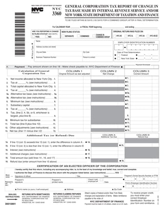 GENERAL CORPORATION TAX REPORT OF CHANGE IN

                                                                                                         3360
                                                                                                         NYC
                                                                                                                                           TAX BASE MADE BY INTERNAL REVENUE SERVICE AND/OR
                                               NEW YORK CITY DEPARTMENT OF FINANCE




                                                                                                                                           NEW YORK STATE DEPARTMENT OF TAXATION AND FINANCE
                                                                            TM




                                                Finance



               *30010891*
                                                                                                                                           TO BE FILED WITHIN 90 DAYS (120 DAYS FOR A COMBINED GROUP) AFTER A FINAL DETERMINATION


                                                                                                         For CALENDAR YEAR __________ or FISCAL YEAR beginning ________________________ and ending _________________________

                                                                                                                                                                                                                                        ORIGINAL RETURN WAS FILED ON:
                                                                                                                                  NEW FILING STATUS:
                                                 ARE YOU REPORTING A CHANGE
                                                                                                                                                                                                                CHANGE IN
                                                 IN FILING STATUS? (SEE INSTR.)
                                                                                                                                  I SEPARATE I COMBINED I                                                                               I NYC-4S I NYC-3L I NYC-3A I NYC-4S-EZ
                                                 I YES                             I NO                                                                                                                         COMBINED GROUP
                                                            Name
                                                                                                                                                                                                                                               EMPLOYER IDENTIFICATION NUMBER
                                        M Print or Type M




                                                            Address (number and street)

                                                                                                                                                                                                                                              Date of Final Determination:
                                                            City and State                                                                                                                  Zip Code
                                                                                                                                                                                                                                                                    G ______-______-______
                                                                                                                                                                                                                                              I   Federal
                                                                                                                                                                                                                                          G
                                                                                                                                                                                                                                                   New York State G ______-______-______
                                                                                                                                                                                                                                              I
                                                            Business Telephone Number                                                                                                       Person to contact
                                                                                                                                                                                                                                          G


                                                                                                                                                                                                                                                                       Payment Enclosed
                                        Pay amount shown on line 18 - Make check payable to: NYC Department of Finance G
              Payment
 A.

                      Calculation of General                                                                                                  COLUMN 1                                                                 COLUMN 2                                     COLUMN 3
                        Corporation Tax                                                                                    Original Amount as last adjusted                                                                Net Change                                Correct Amount

       Net income allocated to New York City..... 1.                                                                                                                                                                                                      G 1.
 1.
       Tax at ______% (see instructions)................. 2.                                                                                                                                                                                              G 2.
 2.
       Total capital allocated to New York City .. 3.                                                                                                                                                                                                     G 3.
 3.
       Tax at ______% (see instructions)................. 4.                                                                                                                                                                                              G 4.
 4.
 5a. Alternative tax base (see instructions)....... 5a.
                                                                                                                                                                                                                                                          G 5a.

 5b. Alternative tax (see instructions)....................... 5b.
                                                                                                                                                                                                                                                          G 5b.

       Minimum tax (see instructions) ........................... 6.                                                                                                                                                                                      G 6.
 6.
       Subsidiary capital ................................................................ 7.                                                                                                                                                             G 7.
 7.
       Tax at ______% (see instructions)................. 8.                                                                                                                                                                                              G 8.
 8.
       Tax, (line 2, 4, 5b, or 6, whichever is
 9.
       largest, plus line 8)............................................................. 9.                                                                                                                                                                 9.

       Minimum tax for subsidiaries                                                                                                                                                                                                                       G 10.
10.                                                                     ........................................10.

       Total tax (line 9 plus line 10)..................................11.
                                                                                                                                                                                                                                                          G 11.
11.
12. Other adjustments (see instructions) .......... 12.
                                                                                                                                                                                                                                                          G 12.

13. Net tax (line 11 minus line 12)                                                                                                                                                                                                                       G 13.
                                                                                                           13.
                                                                           ...........................


                                     Additional Tax (or Refund) Due                                                                                                                                                     COLUMN A                                        COLUMN B
                                                                                                                                                                                                                       Additional Tax Due                                Refund Due

       If line 13 (col. 3) exceeds line 13 (col. 1), enter the difference in column A
14.                                                                                                                                                                                                 G 14.
                                                                                                                                                                                           ....

       If line 13 (col. 3) is less than line 13 (col. 1), enter the difference in column B                                                                                                                                                      G 15.
15.
       Interest (see instructions)
16.                                                                                                                                                                                                   16.
                                                            ...................................................................................................................................G


       Additional charges (see instructions)
17.                                                                                                                                                                                                   17.
                                                                                           .....................................................................................................G


       Total amount due (add lines 14 , 16, and 17)
18.                                                                                                                                                                                                 G 18.
                                                                                                                  ...............................................................................

       Refund due (enter amount from line 15 above) ...............................................................................                                                                                                             G 19.
19.

                                                             CERTIFICATION OF AN ELECTED OFFICER OF THE CORPORATION
               I hereby certify that this return, including any accompanying rider, is, to the best of my knowledge and belief, true, correct and complete.
              I authorize the Dept. of Finance to discuss this return with the preparer listed below. (see instructions) .................YES                                                                                                     I
SIGN                                                                                                                                                                                                                                                      Preparer's Social Security Number or PTIN
               Signature of officer                                                                                                                                       Title                                             Date
       ¡
HERE


                                                                                                                                                                                                                       I
                                                                                                                                                                                                      Check if self-
               Preparer's                                                                              Preparerʼs                                                                                                                                     G
                                                                                                                                                                                                      employed 
               signature                                                                               printed name                                                                                                         Date
PREPARER'S
                                                                                                                                                                                                                                                           Firm's Employer Identification Number
       ¡
USE
ONLY
                                                                                                                                                                                                                                                      G
               L Firm's name (or yours, if self-employed)                                                                                L Address                                                                                    L Zip Code
                                                                                                                                                                                                                                                                  To receive proper credit,
                                                                                                                                                                                                  Attach copies of federal and/or New York State
                                                                                                           RETURNS CLAIMING REFUNDS
                            RETURNS WITH REMITTANCES
   MAILING
                                                                                                                                                                                                                                                                  you must enter your
                                                                                                                                                                                                  changes and explanation of items. Make remittance
INSTRUCTIONS                                                                                               NYC DEPARTMENT OF FINANCE
                            NYC DEPARTMENT OF FINANCE
                                                                                                                                                                                                                                                                  correct Employer
                                                                                                                                                                                                  payable to the order of:
                                                                                                           GENERAL CORPORATION TAX
                            GENERAL CORPORATION TAX
                                                                                                                                                                                                                                                                                               NYC - 3360 - 2008




                                                                                                                                                                                                                                                                  Identification Number on
                                                                                                                                                                                                        NYC DEPARTMENT OF FINANCE
                                                                                                           PO BOX 5050
                            PO BOX 5040

30010891                                                                                                                                                                                                                                                          your form and remittance.
                                                                                                           KINGSTON, NY 12402-5050
                            KINGSTON, NY 12402-5040
                                                                                                                                                                                                  Payment must be made in U.S.dollars, drawn on a U.S. bank.
 