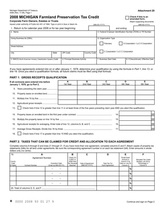 Reset Form
                                                                                                                                                                                  Attachment 20
Michigan Department of Treasury
4594 (Rev. 11-08), Page 1

2008 MICHIGAN Farmland Preservation Tax Credit                                                                                                                           Check if this is an
                                                                                                                                                                         amended form.
Corporate Farm Owners, Estates or Trusts                                                                                                                                 Attach supporting documents.
Issued under authority of Public Act 451 of 1994. Type or print in blue or black ink.                                   (MM-DD-YYYY)                                               (MM-DD-YYYY)

 1. Return is for calendar year 2008 or for tax year beginning:                                                                                      and ending:
 2. Name                                                                                                                      5. Federal Employer Identification Number (FEIN) or TR Number


 Doing Business As (DBA)                                                                                                      6. Organization Type

                                                                                                                                     Fiduciary                  S Corporation / LLC S Corporation
 Street Address

                                                                                                                                     C Corporation / LLC C Corporation
 City                                                        State         ZIP Code                        Country Code


 3. NAICS (North American Industry Classification System) Code             4. Principal Business Activity                     7. Business Start Date                8. If Discontinued, Effective Date




If you have agreements entered into on or after January 1, 1978, determine your qualification by using the formula in Part 1, line 13, or
line 18. Once you elect a qualification formula, all future claims must be filed using that formula.

PART 1: GROSS RECEIPTS QUALIFICATION
                                                                                 A                          B                         C                         D                        E
If all contracts were entered into before
                                                                             1st Year                    2nd Year                  3rd Year                  4th Year                 5th Year
January 1, 1978, go to Part 2.

     9. Years preceding the claim year ..................

    10. Property taxes on enrolled land ..................

    11. Multiply line 10 by five ................................

    12. Agricultural gross receipts ..........................

    13.           Check here if line 12 is greater than line 11 in at least three of the five years preceding claim year AND you elect this qualification.


                                                                                                                                                                                                       00
    14. Property taxes on enrolled land in the first year under contract ...........................................................                 14.

                                                                                                                                                                                                       00
    15. Multiply the property taxes on line 14 by five ........................................................................................      15.

                                                                                                                                                                                                       00
    16. Agricultural receipts for averaging. Enter total of line 12, columns A, B, and C ...................................                         16.

                                                                                                                                                                                                       00
    17. Average Gross Receipts. Divide line 16 by three .................................................................................            17.

    18.           Check here if line 17 is greater than line 15 AND you elect this qualification.


PART 2: TAXES THAT CAN BE CLAIMED FOR CREDIT AND ALLOCATION TO EACH AGREEMENT
Complete columns A through D and lines 21 through 31. If you have more than one agreement, complete columns E and F. Attach copies of property tax
statements (bills) for all land under agreements. Be sure the corresponding agreement number is on each tax statement (bill). Enter amounts in whole
dollars only (no cents).
                                            A                                            B                    C                          D                        E                     F
 19.
                                Agreement Number                                    Check (X)                                                                Divide Each
                                                                                    if 2007 or                                                                Amount in         Allocated Tax Credit
 County                                                                             2008 Paid                                                                Column D by        Multiply Line 29 by
  Code                                                    Expiration Date          Tax Receipts                                                            Total on Line 20,
                                                                                                     Date of Agreement              Total Tax For                                  Percentage in
(2 Digits)          Contract Number                    (Enter as MM-DD-YY)           Attached         (MM-DD-YYYY)                 Each Agreement             Column D               Column E

                                                            -          -                                                                                                %
                                                            -          -                                                                                                %
                                                            -          -                                                                                                %
                                                            -          -                                                                                                %
                                                                                                                                                                        %
 20. Total of columns D, E, and F .........................................................................................




+       0000 2008 93 01 27 9                                                                                                                                          Continue and sign on Page 2
 