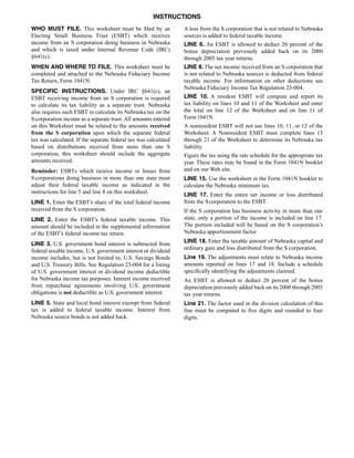 INSTRUCTIONS
WHO MUST FILE. This worksheet must be filed by an                A loss from the S corporation that is not related to Nebraska
Electing Small Business Trust (ESBT) which receives              sources is added to federal taxable income.
income from an S corporation doing business in Nebraska          LINE 6. An ESBT is allowed to deduct 20 percent of the
and which is taxed under Internal Revenue Code (IRC)             bonus depreciation previously added back on its 2000
§641(c).                                                         through 2005 tax year returns.
WHEN AND WHERE TO FILE. This worksheet must be                   LINE 8. The net income received from an S corporation that
completed and attached to the Nebraska Fiduciary Income          is not related to Nebraska sources is deducted from federal
Tax Return, Form 1041N.                                          taxable income. For information on other deductions see
                                                                 Nebraska Fiduciary Income Tax Regulation 23‑004.
SPECIFIC INSTRUCTIONS. Under IRC §641(c), an
                                                                 LINE 10. A resident ESBT will compute and report its
ESBT receiving income from an S corporation is required
                                                                 tax liability on lines 10 and 11 of the Worksheet and enter
to calculate its tax liability as a separate trust. Nebraska
                                                                 the total on line 12 of the Worksheet and on line 11 of
also requires such ESBT to calculate its Nebraska tax on the
                                                                 Form 1041N.
S corporation income as a separate trust. All amounts entered
on this Worksheet must be related to the amounts received        A nonresident ESBT will not use lines 10, 11, or 12 of the
from the S corporation upon which the separate federal           Worksheet. A Nonresident ESBT must complete lines 13
tax was calculated. If the separate federal tax was calculated   through 21 of the Worksheet to determine its Nebraska tax
based on distributions received from more than one S             liability.
corporation, this worksheet should include the aggregate         Figure the tax using the rate schedule for the appropriate tax
amounts received.                                                year. These rates may be found in the Form 1041N booklet
                                                                 and on our Web site.
Reminder: ESBTs which receive income or losses from
S corporations doing business in more than one state must        LINE 15. Use the worksheet in the Form 1041N booklet to
adjust their federal taxable income as indicated in the          calculate the Nebraska minimum tax.
instructions for line 5 and line 8 on this worksheet.            LINE 17. Enter the entire net income or loss distributed
                                                                 from the S corporation to the ESBT.
LINE 1. Enter the ESBT’s share of the total federal income
received from the S corporation.                                 If the S corporation has business activity in more than one
                                                                 state, only a portion of the income is included on line 17.
LINE 2. Enter the ESBT’s federal taxable income. This
                                                                 The portion included will be based on the S corporation’s
amount should be included in the supplemental information
                                                                 Nebraska apportionment factor.
of the ESBT’s federal income tax return.
                                                                 LINE 18. Enter the taxable amount of Nebraska capital and
LINE 3. U.S. government bond interest is subtracted from
                                                                 ordinary gain and loss distributed from the S corporation.
federal taxable income. U.S. government interest or dividend
                                                                 Line 19. The adjustments must relate to Nebraska income
income includes, but is not limited to, U.S. Savings Bonds
                                                                 amounts reported on lines 17 and 18. Include a schedule
and U.S. Treasury Bills. See Regulation 23‑004 for a listing
                                                                 specifically identifying the adjustments claimed.
of U.S. government interest or dividend income deductible
for Nebraska income tax purposes. Interest income received       An ESBT is allowed to deduct 20 percent of the bonus
from repurchase agreements involving U.S. government             depreciation previously added back on its 2000 through 2005
obligations is not deductible as U.S. government interest.       tax year returns.
LINE 5. State and local bond interest exempt from federal        Line 21. The factor used in the division calculation of this
tax is added to federal taxable income. Interest from            line must be computed to five digits and rounded to four
Nebraska source bonds is not added back.                         digits.
 