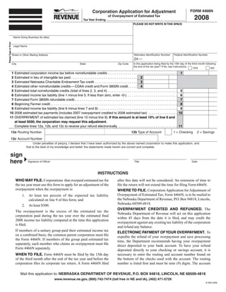 FORM 4466N
                                                                                                      Corporation Application for Adjustment
                                                                                                                                                                                                       2008
                                                                                                                     of Overpayment of Estimated Tax
                                                                                            Tax Year Ending                                                                  ,
                                                                                                                                              PLEASE DO NOT WRITE IN THIS SPACE




                        Name Doing Business As (dba)
                                                                                                                                                                                                  SAVE
                                                                                                                                                  RESET                   PRINT
Please Type or Print




                        Legal Name


                                                                                                                                               Nebraska Identification Number         Federal Identification Number
                       Street or Other Mailing Address
                                                                                                                                               24 —
                                                                                                                                              Is this application being filed by the 15th day of the third month following
                       City                                                              State                                 Zip Code
                                                                                                                                              the end of the tax year? If No, see instructions.
                                                                                                                                                                                                      YES             NO

          1                                                                                                                                                                                  1
                         Estimated corporation income tax before nonrefundable credits . . . . . . . . . . . . . . . . . . . . . . . . . . . . . . . . . . . . . .
          2              Estimated in lieu of intangible tax paid . . . . . . . . . . . . . . . . . . . . . . . . . . . . . . . . . . . . 2
          3              Estimated Nebraska Charitable Endowment Tax credit . . . . . . . . . . . . . . . . . . . . . . . 3
          4              Estimated other nonrefundable credits — CDAA credit and Form 3800N credit . . . . . 4
          5                                                                                                                                                                                   5
                         Estimated total nonrefundable credits (total of lines 2, 3, and 4) . . . . . . . . . . . . . . . . . . . . . . . . . . . . . . . . . . . . . .
          6                                                                                                                                                                                   6
                         Estimated income tax liability (line 1 minus line 5. If less than zero, enter -0-). . . . . . . . . . . . . . . . . . . . . . . . . . . .
          7                                                                                                                                                                                   7
                         Estimated Form 3800N refundable credit. . . . . . . . . . . . . . . . . . . . . . . . . . . . . . . . . . . . . . . . . . . . . . . . . . . . . . . .
          8                                                                                                                                                                                   8
                         Beginning Farmer credit . . . . . . . . . . . . . . . . . . . . . . . . . . . . . . . . . . . . . . . . . . . . . . . . . . . . . . . . . . . . . . . . . . . . .
          9                                                                                                                                                                                   9
                         Estimated income tax liability (line 6 minus lines 7 and 8) . . . . . . . . . . . . . . . . . . . . . . . . . . . . . . . . . . . . . . . . . . .
         10                                                                                                                                                                                  10
                         2008 estimated tax payments (includes 2007 overpayment credited to 2008 estimated tax) . . . . . . . . . . . . . . . .
         11              OVERPAYMENT of estimated tax claimed (line 10 minus line 9). If this amount is at least 10% of line 9 and
                         at least $500, the corporation may request this adjustment .
                                                                                                                                                                                             11
                         Complete lines 12a, 12b, and 12c to receive your refund electronically. . . . . . . . . . . . . . . . . . . . . . . . . . . . . . . . .
                  12a Routing Number                                                                                                        12b Type of Account                       1 = Checking       2 = Savings

                  12c Account Number
                                           Under penalties of perjury, I declare that I have been authorized by the above named corporation to make this application, and
                                     that to the best of my knowledge and belief, the statements made herein are correct and complete.

           sign
           here                       Signature of Officer                                                                                     Title                                                 Date



                                                                                                           INSTRUCTIONS
                          WHO MAY FILE. Corporations that overpaid estimated tax for                                          after this date will not be considered. An extension of time to
                          the tax year must use this form to apply for an adjustment of the                                   file the return will not extend the time for filing Form 4466N.
                          overpayment when the overpayment is:                                                                WHERE TO FILE. Corporation Application for Adjustment of
                                                                                                                              Overpayment of Estimated Tax, Form 4466N, is to be mailed to
                                1.     At least ten percent of the expected tax liability
                                                                                                                              the Nebraska Department of Revenue, P.O. Box 94818, Lincoln,
                                       calculated on line 9 of this form; and
                                                                                                                              Nebraska 68509-4818.
                                2.     At least $500.
                                                                                                                              OVERPAYMENT CREDITED AND REFUNDED. The
                          The overpayment is the excess of the estimated tax the
                                                                                                                              Nebraska Department of Revenue will act on this application
                          corporation paid during the tax year over the estimated final
                                                                                                                              within 45 days from the date it is filed, and may credit the
                          2008 income tax liability computed at the time this application
                                                                                                                              overpayment against any existing tax liability of the corporation
                          is filed.
                                                                                                                              and refund any balance.
                          If members of a unitary group paid their estimated income tax                                       ELECTRONIC PAYMENT OF YOUR OVERPAYMENT. To
                          on a combined basis, the common parent corporation must file                                        expedite the refund of your overpayment and save processing
                          the Form 4466N. If members of the group paid estimated tax                                          time, the Department recommends having your overpayment
                          separately, each member who claims an overpayment must file                                         direct deposited to your bank account. To have your refund
                          Form 4466N separately.
                                                                                                                              deposited directly to your checking or savings account, it is
                          WHEN TO FILE. Form 4466N must be filed by the 15th day                                              necessary to enter the routing and account number found on
                          of the third month after the end of the tax year and before the                                     the bottom of the checks used with the account. The routing
                          corporation files its corporate tax return. A Form 4466N filed                                      number is listed first and must be nine (9) digits. The account

                              Mail this application to: NEBRASKA DEPARTMENT OF REVENUE, P.O. BOX 94818, LINCOLN, NE 68509-4818
                                                                www.revenue.ne.gov, (800) 742-7474 (toll free in NE and IA), (402) 471-5729
                                                                                                                                                                                                                 8-390-2008
 