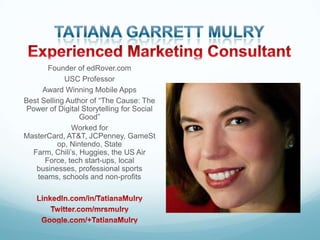 Founder of edRover.com
USC Professor
Award Winning Mobile Apps
Best Selling Author of “The Cause: The
Power of Digital Storytelling for Social
Good”
Worked for
MasterCard, AT&T, JCPenney, GameSt
op, Nintendo, State
Farm, Chili’s, Huggies, the US Air
Force, tech start-ups, local
businesses, professional sports
teams, schools and non-profits

 