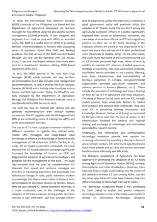 Caliguiran and Guingab Expanding the Technology Acceptance Model to Predict ICT Utilization in Agricultural
Extension in Isabela, Philippines
Int. Ru. Dev. Env. He. Re. 2024 113
Vol-8, Issue-2; Online Available at: https://www.aipublications.com/ijreh/
In 2008, the International Rice Research Institute
(IRRI), University of the Philippines Los Banos and the
Department of Agriculture developed the Nutrient
Manager for Rice (NMR) using the site-specific nutrient
management (SSNM) principle. It was designed and
deployed from 2008 to 2013 with AEWs as intended
users. The NMR is a useful tool for AEWs in providing
fertilizer recommendations to farmers after answering
series of questions about their field and farming
practices. The first version of the NMR was distributed
through CDs and can be operated with MS Access.
Later, it became web-based wherein interviews were
sent to a cloud-based calculator utilizing SSNM-based
algorithms (IRRI, 2021).
In 2013, the NMR evolved in the now Rice Crop
Manager (RCM) which provides not only fertilizer
recommendation but it also includes crop management
recommendations. In 2018, it evolved into RCM Advisory
Services (RCMAS) which include other functions such as
farmer and field registration. Today, the RCMAS is now
fully managed by the Department of Agriculture
through the Philippine Rice Research Institute since it
was transferred by IRRI on July 16, 2022.
The RCM has now an Android app version and can
generate recommendation even without internet
connection. The ATI together with the DA Regional Field
Offices are conducting series of trainings for AEWs and
other para-extension workers.
The use of ICT is now a popular extension modality in
different countries. In Uganda, they utilized radio,
mobile SMS messages, and village-based video
screenings to enhance the knowledge of farmers on the
management of fall armyworm (FAW) (Tambo, et al.,
2019). On an impact assessment conducted, the result
showed that ICT-based extension campaign significantly
increased the knowledge of farmers on FAW and
triggered the adoption of agricultural technologies and
practices for the management of the pest. The study
also revealed that the used of complementary ICT
channels that repeat and reinforce messages are
effective in translating awareness and knowledge into
behavioural change. In Mali, public extension workers
acknowledge that their current ration to farmers limits
dissemination of extension services to farmers. Hence,
they are also utilizing ICT based extension. However, in
a study conducted, one of the challenges in the
adoption of ICT base extension among public extension
workers is age. Informants said that younger officers
tend to adopt more quickly the older ones. In addition, a
good government policy will positively affect the
adoption of ICT (Kante, 2021). The use of ICT among the
agricultural extension officers in Lesotho significantly
improved their access to information. Moreover, the
awareness of extension officers on ICT had a significant
positive on their use of ICT tools. Meaning, if the
extension officers are aware of the importance of ICT
tools, the more they will use of it in their professional
work (Akintunde & Oladele, 2019). On the other hand,
the study found that some of the constraints to the use
of ICT include: perceived high cost, failure of service,
inability to maintain ICT, absence of skilled operators,
shortage of electricity, fake and substandard products,
insufficient service providers in the country, illiteracy,
poor basic infrastructure, and non-availability of
technical personnel. In Ethiopia, non-governmental
organizations provided agricultural extension and
advisory services to farmers (Benson, 2022). These
include the provision of technology and inputs, training
on how to use ICT in agriculture and mass education.
The study of Benson (2022) found out that ICT, through
mobile phones, helps small-scale farmers to market
their produce and enhance their livelihoods. They also
used ICT in promoting farming information and
knowledge. However, Mahon et al. (2019) as mentioned
by Benson (2022), said that the lack of access to ICT
infrastructure hindered the national and regional
sharing and exchange of knowledge and information
generated by research centers.
Undeniably, the information and communication
technology revolution provide new options for
accessing information by providing it directly to farmers
and extension workers. ICTs offer more opportunities to
reach more people and to carry out various extension
functions more effectively and efficiently.
The Philippine Department of Agriculture has been
aggressive in promoting the utilization of its ICT tools
among Agricultural Extension Worker (AEWs), farmers,
intermediaries and other stakeholders. However, there
have not been a single study looking into the extent of
the utilization of these ICT tools among AEWs. Just like
any other app, these ICT tools have features that may
either encourage or discourage their use by AEWs.
The Technology Acceptance Model (TAM), developed
by Davis (1989) to explain and predict computer
technology adoption is one of the widely used models in
studies on information technologies utilization
 