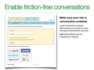 Enable friction-free conversations
                     Make sure your site is
                     conversation-enabled!
                     Lower the barriers to people
                     talking about your cause by using
                     third-party authentication services.
                     Left: SpokenWord.org with
                     multiple log-in options.
 