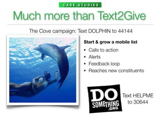 CASE STUDIES



Much more than Text2Give
  The Cove campaign: Text DOLPHIN to 44144

                       Start & grow a mobile list
                      •   Calls to action
                      •   Alerts
                      •   Feedback loop
                      •   Reaches new constituents




                                         Text HELPME
                                           to 30644
 