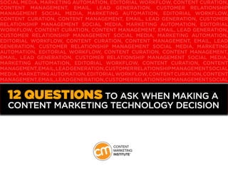 SOCIAL MEDIA, MARKETING AUTOMATION, EDITORIAL WORKFLOW, CONTENT CURATION,
CONTENT MANAGEMENT, EMAIL, LEAD GENERATION, CUSTOMER RELATIONSHIP
MANAGEMENT SOCIAL MEDIA, MARKETING AUTOMATION, EDITORIAL WORKFLOW,
CONTENT CURATION, CONTENT MANAGEMENT, EMAIL, LEAD GENERATION, CUSTOMER
RELATIONSHIP MANAGEMENT SOCIAL MEDIA, MARKETING AUTOMATION, EDITORIAL
WORKFLOW, CONTENT CURATION, CONTENT MANAGEMENT, EMAIL, LEAD GENERATION,
CUSTOMER RELATIONSHIP MANAGEMENT SOCIAL MEDIA, MARKETING AUTOMATION,
EDITORIAL WORKFLOW, CONTENT CURATION, CONTENT MANAGEMENT, EMAIL, LEAD
GENERATION, CUSTOMER RELATIONSHIP MANAGEMENT SOCIAL MEDIA, MARKETING
AUTOMATION, EDITORIAL WORKFLOW, CONTENT CURATION, CONTENT MANAGEMENT,
EMAIL, LEAD GENERATION, CUSTOMER RELATIONSHIP MANAGEMENT SOCIAL MEDIA,
MARKETING AUTOMATION, EDITORIAL WORKFLOW, CONTENT CURATION, CONTENT
MANAGEMENT,EMAIL,LEADGENERATION,CUSTOMERRELATIONSHIPMANAGEMENTSOCIAL
MEDIA,MARKETINGAUTOMATION,EDITORIALWORKFLOW,CONTENTCURATION,CONTENT
MANAGEMENT,EMAIL,LEADGENERATION,CUSTOMERRELATIONSHIPMANAGEMENTSOCIAL
MEDIA,MARKETINGAUTOMATION,EDITORIALWORKFLOW,CONTENTCURATION,CONTENT
MANAGEMENT,EMAIL,LEADGENERATION,CUSTOMERRELATIONSHIPMANAGEMENTSOCIAL
MEDIA,MARKETINGAUTOMATION,EDITORIALWORKFLOW,CONTENTCURATION,CONTENT
MANAGEMENT, EMAIL, LEAD GENERATION, CUSTOMER RELATIONSHIP MANAGEMENT
12 Questions to Ask When Making a
Content Marketing Technology Decision
 