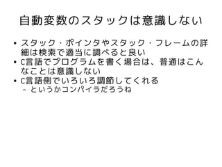 自動変数のスタックは意識しない
●   スタック・ポインタやスタック・フレームの詳
    細は検索で適当に調べると良い
●   C言語でプログラムを書く場合は、普通はこん
    なことは意識しない
●   C言語側でいろいろ調節してくれる
    –   というかコンパイラだろうね
 