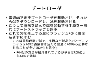 ブートローダ
●   電源ONでまずブートローダを起動させ、それか
    らOSをダウンロードし、OSを起動させる
●   こうして段階を踏んでOSを起動する手順を一般
    的にブートストラップと呼ぶ
●   これでOSを修正する度にフラッシュROMに書き
    込まずにすむ
    –   これは開発段階の話で、実際なら製品化のときにフ
        ラッシュROMに直接書き込んで普通にROMから起動さ
        せることが多い(ROM化と言う)
        ● ROM化の方法が紹介されているが今回はROM化し

          ないので省略
 