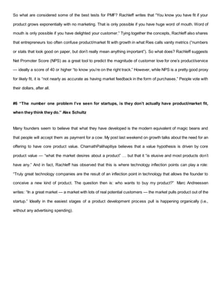 So what are considered some of the best tests for PMF? Rachleff writes that “You know you have fit if your
product grows exponentially with no marketing. That is only possible if you have huge word of mouth. Word of
mouth is only possible if you have delighted your customer.” Tying together the concepts, Rachleff also shares
that entrepreneurs too often confuse product/market fit with growth in what Ries calls vanity metrics (“numbers
or stats that look good on paper, but don’t really mean anything important”). So what does? Rachleff suggests
Net Promoter Score (NPS) as a great tool to predict the magnitude of customer love for one’s product/service
— ideally a score of 40 or higher “to know you’re on the right track.” However, while NPS is a pretty good proxy
for likely fit, it is “not nearly as accurate as having market feedback in the form of purchases.” People vote with
their dollars, after all.
#6 “The number one problem I’ve seen for startups, is they don’t actually have product/market fit,
when they think they do.” Alex Schultz
Many founders seem to believe that what they have developed is the modern equivalent of magic beans and
that people will accept them as payment for a cow. My post last weekend on growth talks about the need for an
offering to have core product value. ChamathPalihapitiya believes that a value hypothesis is driven by core
product value — “what the market desires about a product” … but that it “is elusive and most products don’t
have any.” And in fact, Rachleff has observed that this is where technology inflection points can play a role:
“Truly great technology companies are the result of an inflection point in technology that allows the founder to
conceive a new kind of product. The question then is: who wants to buy my product?” Marc Andreessen
writes: “In a great market — a market with lots of real potential customers — the market pulls product out of the
startup.” Ideally in the easiest stages of a product development process pull is happening organically (i.e.,
without any advertising spending).
 