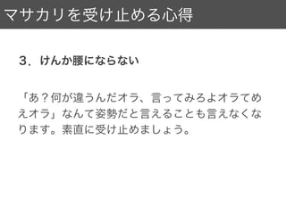 マサカリを受け止める心得
２．技術的な指摘は、固定概念を見直すチャンス。
技術ありきの業界にいる人は身にしみてわかるの
かと思うんですが、技術ってなかなか定義
できないんですよね。
俺のやり方お前のやり方、いろいろあるけれど
じゃあどれが使う人に良い体験を提供できるかを
生み出せる大チャンス！素直に受け止めましょう。
 