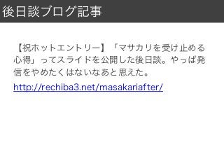 後日談ブログ記事
【祝ホットエントリー】「マサカリを受け止める
心得」ってスライドを公開した後日談。やっぱ発
信をやめたくはないなあと思えた。
http://rechiba3.net/masakariafter/
 