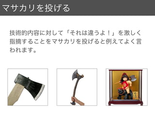 マサカリを投げる
技術的内容に対して「それは違うよ！」を激しく
指摘することをマサカリを投げると例えてよく言
われます。
 