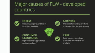 Major causes of FLW - developed
countries
EXCESS
Producing larger quantities of
food than is needed
FAIRNESS
The cost of discarding products
is cheaper than using or re-using
CONSUMER
STANDARDS
High consumer ‘appearance
quality standards’
CARE
Supermarkets carry large
quantities and varieties of
products
 