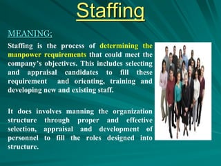 Staffing
MEANING;
Staffing is the process of determining the
manpower requirements that could meet the
company’s objectives. This includes selecting
and appraisal candidates to fill these
requirement and orienting, training and
developing new and existing staff.
It does involves manning the organization
structure through proper and effective
selection, appraisal and development of
personnel to fill the roles designed into
structure.
 