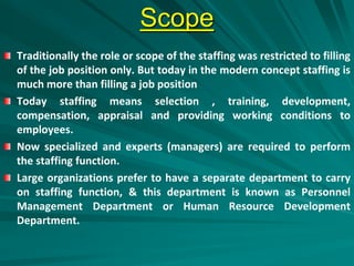 Scope
Traditionally the role or scope of the staffing was restricted to filling
of the job position only. But today in the modern concept staffing is
much more than filling a job position
Today staffing means selection , training, development,
compensation, appraisal and providing working conditions to
employees.
Now specialized and experts (managers) are required to perform
the staffing function.
Large organizations prefer to have a separate department to carry
on staffing function, & this department is known as Personnel
Management Department or Human Resource Development
Department.
 