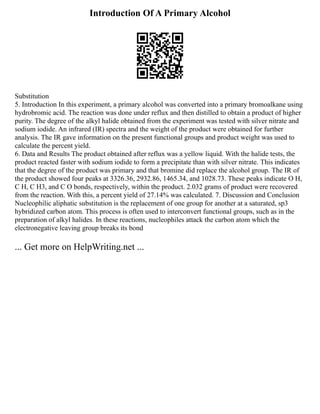 Introduction Of A Primary Alcohol
Substitution
5. Introduction In this experiment, a primary alcohol was converted into a primary bromoalkane using
hydrobromic acid. The reaction was done under reflux and then distilled to obtain a product of higher
purity. The degree of the alkyl halide obtained from the experiment was tested with silver nitrate and
sodium iodide. An infrared (IR) spectra and the weight of the product were obtained for further
analysis. The IR gave information on the present functional groups and product weight was used to
calculate the percent yield.
6. Data and Results The product obtained after reflux was a yellow liquid. With the halide tests, the
product reacted faster with sodium iodide to form a precipitate than with silver nitrate. This indicates
that the degree of the product was primary and that bromine did replace the alcohol group. The IR of
the product showed four peaks at 3326.36, 2932.86, 1465.34, and 1028.73. These peaks indicate O H,
C H, C H3, and C O bonds, respectively, within the product. 2.032 grams of product were recovered
from the reaction. With this, a percent yield of 27.14% was calculated. 7. Discussion and Conclusion
Nucleophilic aliphatic substitution is the replacement of one group for another at a saturated, sp3
hybridized carbon atom. This process is often used to interconvert functional groups, such as in the
preparation of alkyl halides. In these reactions, nucleophiles attack the carbon atom which the
electronegative leaving group breaks its bond
... Get more on HelpWriting.net ...
 