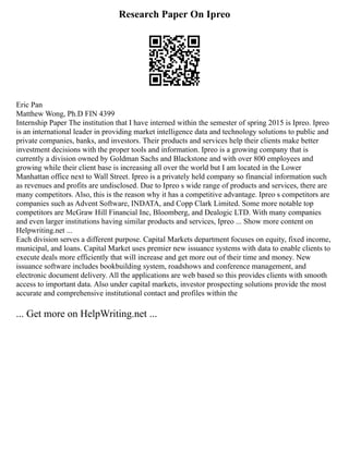 Research Paper On Ipreo
Eric Pan
Matthew Wong, Ph.D FIN 4399
Internship Paper The institution that I have interned within the semester of spring 2015 is Ipreo. Ipreo
is an international leader in providing market intelligence data and technology solutions to public and
private companies, banks, and investors. Their products and services help their clients make better
investment decisions with the proper tools and information. Ipreo is a growing company that is
currently a division owned by Goldman Sachs and Blackstone and with over 800 employees and
growing while their client base is increasing all over the world but I am located in the Lower
Manhattan office next to Wall Street. Ipreo is a privately held company so financial information such
as revenues and profits are undisclosed. Due to Ipreo s wide range of products and services, there are
many competitors. Also, this is the reason why it has a competitive advantage. Ipreo s competitors are
companies such as Advent Software, INDATA, and Copp Clark Limited. Some more notable top
competitors are McGraw Hill Financial Inc, Bloomberg, and Dealogic LTD. With many companies
and even larger institutions having similar products and services, Ipreo ... Show more content on
Helpwriting.net ...
Each division serves a different purpose. Capital Markets department focuses on equity, fixed income,
municipal, and loans. Capital Market uses premier new issuance systems with data to enable clients to
execute deals more efficiently that will increase and get more out of their time and money. New
issuance software includes bookbuilding system, roadshows and conference management, and
electronic document delivery. All the applications are web based so this provides clients with smooth
access to important data. Also under capital markets, investor prospecting solutions provide the most
accurate and comprehensive institutional contact and profiles within the
... Get more on HelpWriting.net ...
 