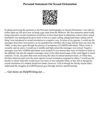 Personal Statement On Sexual Orientation
In taking answering the questions to the Personal Autobiography on Sexual Orientation, I was able to
reflect upon my life up to now as being a gay male from the Midwest. My first memories about really
being exposed to sexual orientation would have to have been back in elementary school where sexual
orientation was introduced by peers more or less as a name calling, playground name calling sort of
thing I was introduced to sexual orientation in a negative way. In terms of my parents, I would say the
messages from there were positive as my grandma has a brother who is gay and has been out since the
1980s, so they have gone through the process of acceptance of LGBTQ individuals. When I look at
sexuality and my peers, I would say in middle and high school the messages were mixed. Negative
messages were how LGBTQ individuals were treated if it was known they were of whichever letter in
the alphabet, but also the negative messages came in the often heard usage of the word faggot to insult
someone. To me, my peers then were exercising this idea of cultural destructiveness, or where they
felt they (heterosexual) were the most superior sexual orientation compared to others. I would say the
faculty at school when this would occur was more or less culturally blind, or they felt as though the
sexual orientation of a student should not matter; however, I felt as though the faculty maybe didn t
understand the struggles an LGBTQ person goes through and how painful hearing
... Get more on HelpWriting.net ...
 