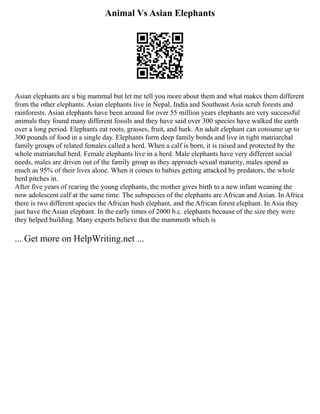Animal Vs Asian Elephants
Asian elephants are a big mammal but let me tell you more about them and what makes them different
from the other elephants. Asian elephants live in Nepal, India and Southeast Asia scrub forests and
rainforests. Asian elephants have been around for over 55 million years elephants are very successful
animals they found many different fossils and they have said over 300 species have walked the earth
over a long period. Elephants eat roots, grasses, fruit, and bark. An adult elephant can consume up to
300 pounds of food in a single day. Elephants form deep family bonds and live in tight matriarchal
family groups of related females called a herd. When a calf is born, it is raised and protected by the
whole matriarchal herd. Female elephants live in a herd. Male elephants have very different social
needs, males are driven out of the family group as they approach sexual maturity, males spend as
much as 95% of their lives alone. When it comes to babies getting attacked by predators, the whole
herd pitches in.
After five years of rearing the young elephants, the mother gives birth to a new infant weaning the
now adolescent calf at the same time. The subspecies of the elephants are African and Asian. In Africa
there is two different species the African bush elephant, and the African forest elephant. In Asia they
just have the Asian elephant. In the early times of 2000 b.c. elephants because of the size they were
they helped building. Many experts believe that the mammoth which is
... Get more on HelpWriting.net ...
 