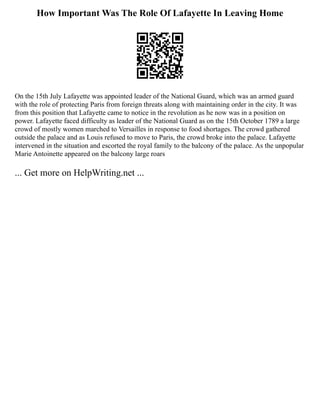 How Important Was The Role Of Lafayette In Leaving Home
On the 15th July Lafayette was appointed leader of the National Guard, which was an armed guard
with the role of protecting Paris from foreign threats along with maintaining order in the city. It was
from this position that Lafayette came to notice in the revolution as he now was in a position on
power. Lafayette faced difficulty as leader of the National Guard as on the 15th October 1789 a large
crowd of mostly women marched to Versailles in response to food shortages. The crowd gathered
outside the palace and as Louis refused to move to Paris, the crowd broke into the palace. Lafayette
intervened in the situation and escorted the royal family to the balcony of the palace. As the unpopular
Marie Antoinette appeared on the balcony large roars
... Get more on HelpWriting.net ...
 