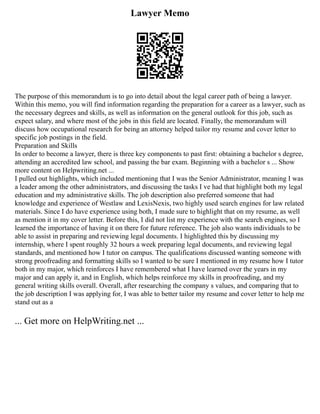 Lawyer Memo
The purpose of this memorandum is to go into detail about the legal career path of being a lawyer.
Within this memo, you will find information regarding the preparation for a career as a lawyer, such as
the necessary degrees and skills, as well as information on the general outlook for this job, such as
expect salary, and where most of the jobs in this field are located. Finally, the memorandum will
discuss how occupational research for being an attorney helped tailor my resume and cover letter to
specific job postings in the field.
Preparation and Skills
In order to become a lawyer, there is three key components to past first: obtaining a bachelor s degree,
attending an accredited law school, and passing the bar exam. Beginning with a bachelor s ... Show
more content on Helpwriting.net ...
I pulled out highlights, which included mentioning that I was the Senior Administrator, meaning I was
a leader among the other administrators, and discussing the tasks I ve had that highlight both my legal
education and my administrative skills. The job description also preferred someone that had
knowledge and experience of Westlaw and LexisNexis, two highly used search engines for law related
materials. Since I do have experience using both, I made sure to highlight that on my resume, as well
as mention it in my cover letter. Before this, I did not list my experience with the search engines, so I
learned the importance of having it on there for future reference. The job also wants individuals to be
able to assist in preparing and reviewing legal documents. I highlighted this by discussing my
internship, where I spent roughly 32 hours a week preparing legal documents, and reviewing legal
standards, and mentioned how I tutor on campus. The qualifications discussed wanting someone with
strong proofreading and formatting skills so I wanted to be sure I mentioned in my resume how I tutor
both in my major, which reinforces I have remembered what I have learned over the years in my
major and can apply it, and in English, which helps reinforce my skills in proofreading, and my
general writing skills overall. Overall, after researching the company s values, and comparing that to
the job description I was applying for, I was able to better tailor my resume and cover letter to help me
stand out as a
... Get more on HelpWriting.net ...
 